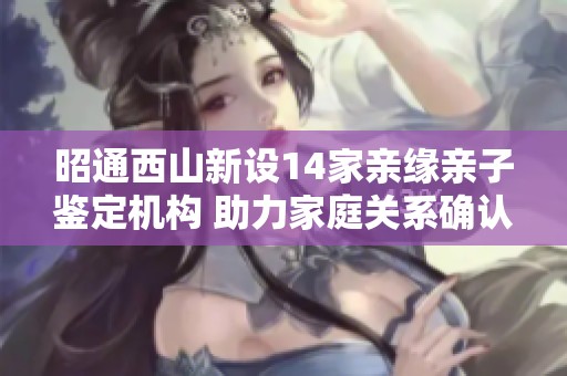 昭通西山新设14家亲缘亲子鉴定机构 助力家庭关系确认