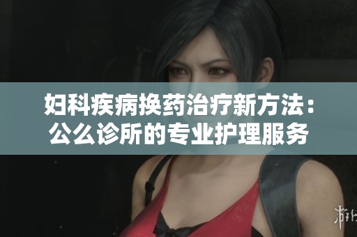 妇科疾病换药治疗新方法：公么诊所的专业护理服务