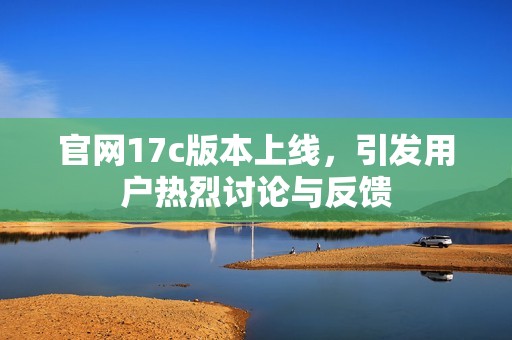 官网17c版本上线，引发用户热烈讨论与反馈