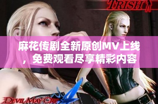麻花传剧全新原创MV上线，免费观看尽享精彩内容