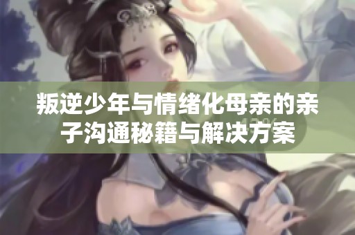 叛逆少年与情绪化母亲的亲子沟通秘籍与解决方案