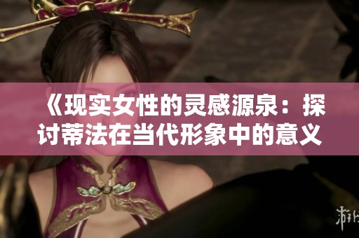 《现实女性的灵感源泉：探讨蒂法在当代形象中的意义》