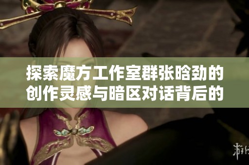 探索魔方工作室群张晗劲的创作灵感与暗区对话背后的故事