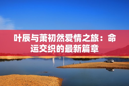 叶辰与萧初然爱情之旅：命运交织的最新篇章
