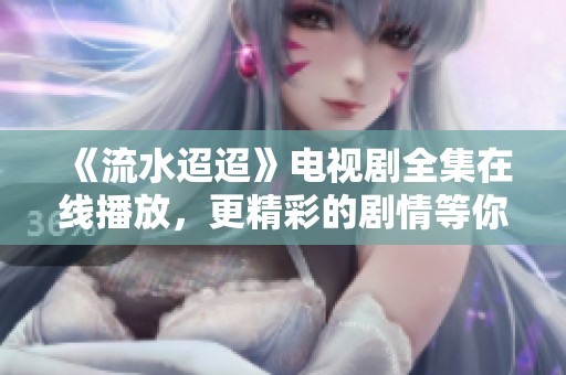 《流水迢迢》电视剧全集在线播放，更精彩的剧情等你来发现