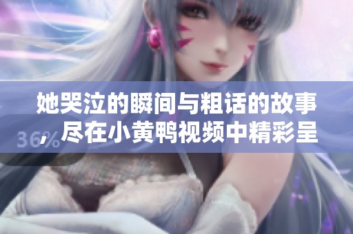 她哭泣的瞬间与粗话的故事，尽在小黄鸭视频中精彩呈现