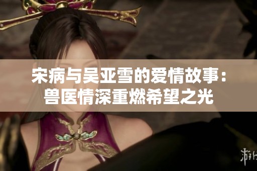 宋病与吴亚雪的爱情故事：兽医情深重燃希望之光
