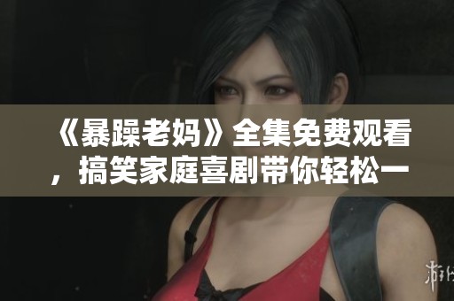 《暴躁老妈》全集免费观看，搞笑家庭喜剧带你轻松一笑