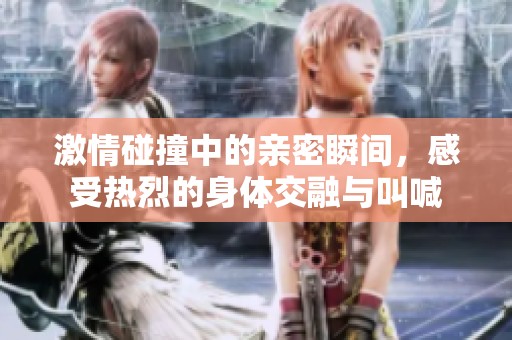激情碰撞中的亲密瞬间，感受热烈的身体交融与叫喊