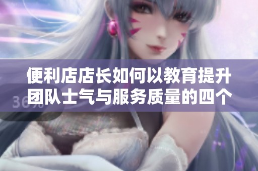 便利店店长如何以教育提升团队士气与服务质量的四个关键策略