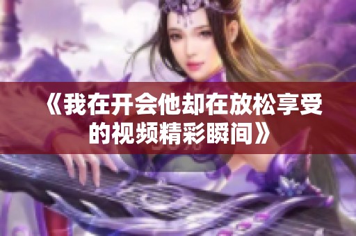 《我在开会他却在放松享受的视频精彩瞬间》