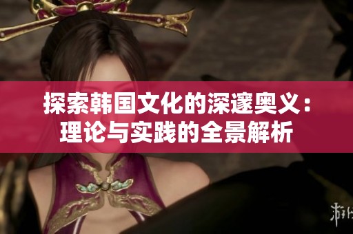 探索韩国文化的深邃奥义：理论与实践的全景解析