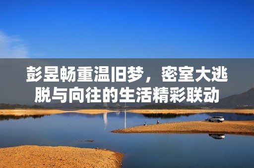彭昱畅重温旧梦，密室大逃脱与向往的生活精彩联动