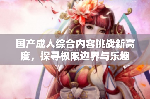 国产成人综合内容挑战新高度，探寻极限边界与乐趣
