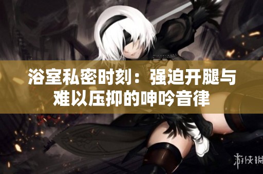 浴室私密时刻：强迫开腿与难以压抑的呻吟音律