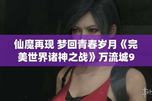 仙魔再现 梦回青春岁月《完美世界诸神之战》万流城9月12日盛大启幕