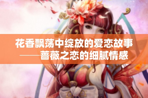 花香飘荡中绽放的爱恋故事──蔷薇之恋的细腻情感
