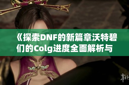 《探索DNF的新篇章沃特碧们的Colg进度全面解析与体验分享》