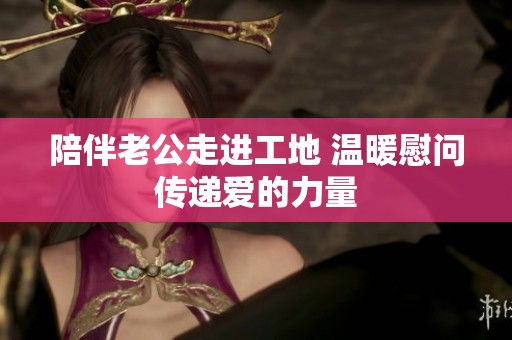 陪伴老公走进工地 温暖慰问传递爱的力量