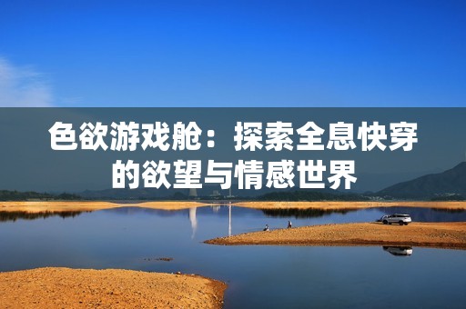 色欲游戏舱：探索全息快穿的欲望与情感世界