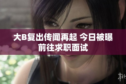 大B复出传闻再起 今日被曝前往求职面试