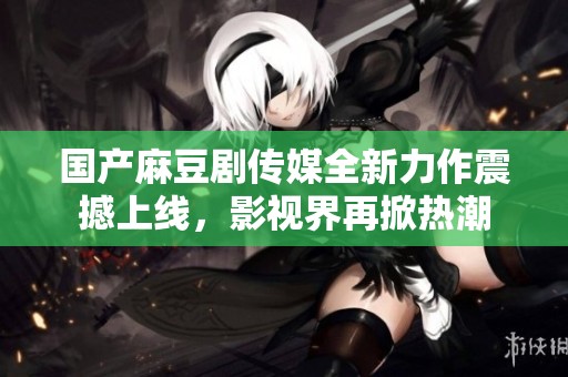 国产麻豆剧传媒全新力作震撼上线，影视界再掀热潮
