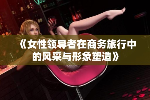 《女性领导者在商务旅行中的风采与形象塑造》