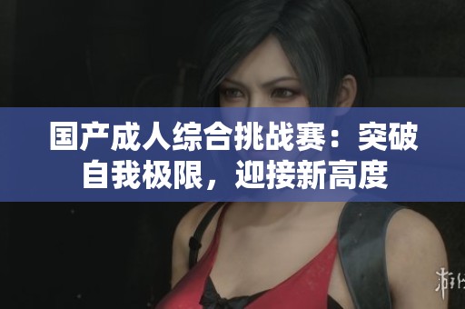 国产成人综合挑战赛：突破自我极限，迎接新高度