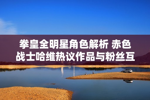 拳皇全明星角色解析 赤色战士哈维热议作品与粉丝互动