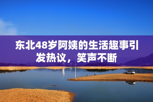 东北48岁阿姨的生活趣事引发热议，笑声不断
