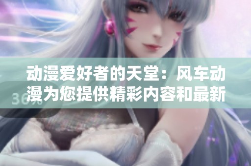 动漫爱好者的天堂：风车动漫为您提供精彩内容和最新资讯