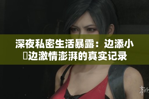 深夜私密生活暴露：边添小泬边激情澎湃的真实记录