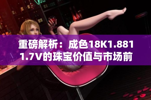 重磅解析：成色18K1.8811.7V的珠宝价值与市场前景
