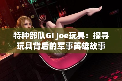 特种部队GI Joe玩具：探寻玩具背后的军事英雄故事