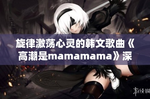 旋律激荡心灵的韩文歌曲《高潮是mamamama》深情演绎