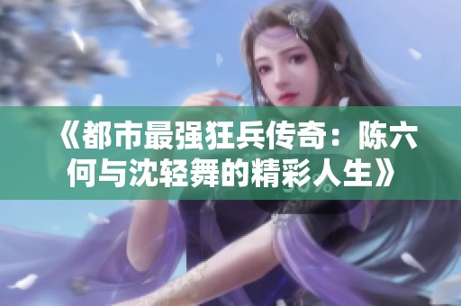 《都市最强狂兵传奇：陈六何与沈轻舞的精彩人生》