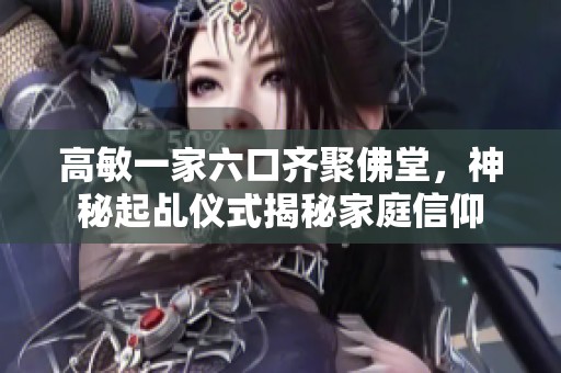 高敏一家六口齐聚佛堂，神秘起乩仪式揭秘家庭信仰
