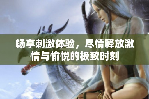 畅享刺激体验，尽情释放激情与愉悦的极致时刻