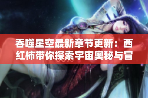 吞噬星空最新章节更新：西红柿带你探索宇宙奥秘与冒险