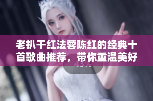 老扒干红法蓉陈红的经典十首歌曲推荐，带你重温美好旋律