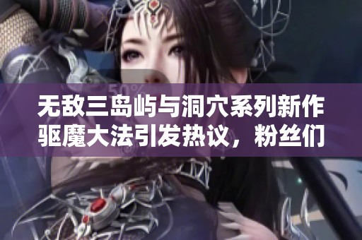 无敌三岛屿与洞穴系列新作驱魔大法引发热议，粉丝们热情分享