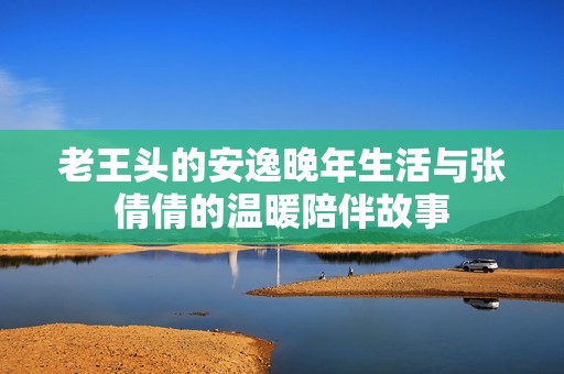 老王头的安逸晚年生活与张倩倩的温暖陪伴故事