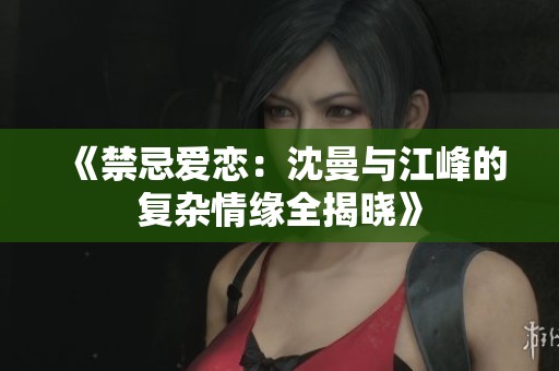 《禁忌爱恋：沈曼与江峰的复杂情缘全揭晓》