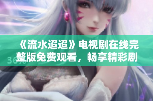 《流水迢迢》电视剧在线完整版免费观看，畅享精彩剧情与感人故事