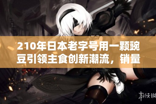 210年日本老字号用一颗豌豆引领主食创新潮流，销量突破千万份
