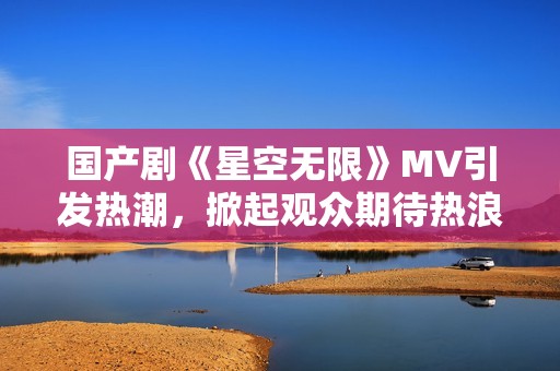 国产剧《星空无限》MV引发热潮，掀起观众期待热浪