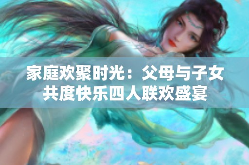 家庭欢聚时光：父母与子女共度快乐四人联欢盛宴