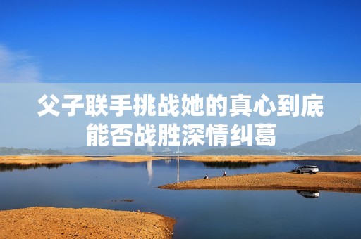 父子联手挑战她的真心到底能否战胜深情纠葛