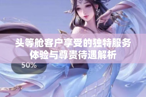 头等舱客户享受的独特服务体验与尊贵待遇解析