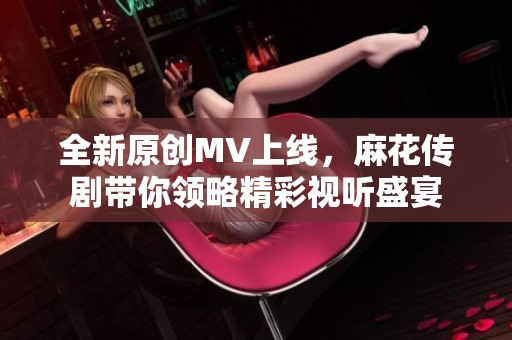 全新原创MV上线，麻花传剧带你领略精彩视听盛宴